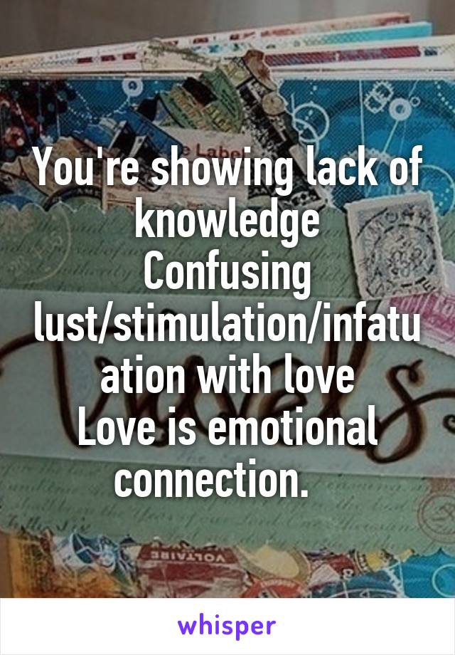 You're showing lack of knowledge
Confusing lust/stimulation/infatuation with love
Love is emotional connection.   