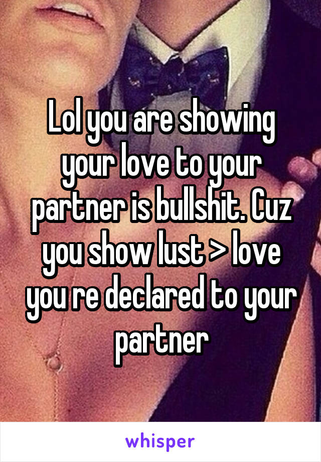 Lol you are showing your love to your partner is bullshit. Cuz you show lust > love you re declared to your partner