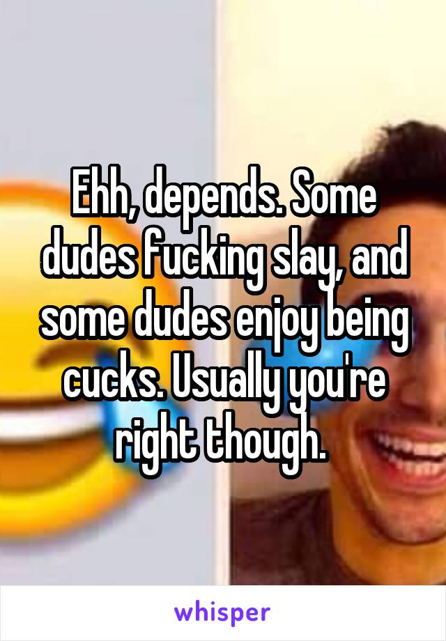 Ehh, depends. Some dudes fucking slay, and some dudes enjoy being cucks. Usually you're right though. 