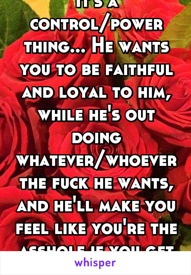 It's a control/power thing... He wants you to be faithful and loyal to him, while he's out doing whatever/whoever the fuck he wants, and he'll make you feel like you're the asshole if you get upset...