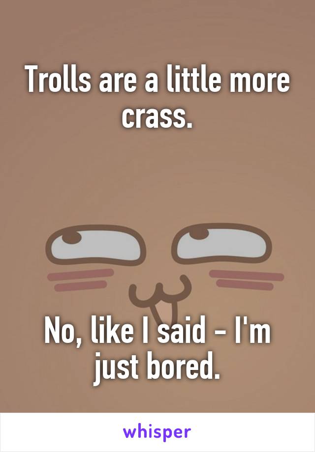 Trolls are a little more crass.





No, like I said - I'm just bored.