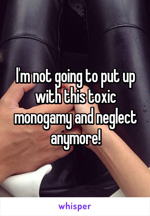 I'm not going to put up with this toxic monogamy and neglect anymore!