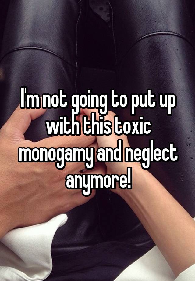 I'm not going to put up with this toxic monogamy and neglect anymore!