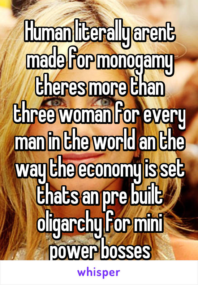 Human literally arent made for monogamy theres more than three woman for every man in the world an the way the economy is set thats an pre built oligarchy for mini power bosses