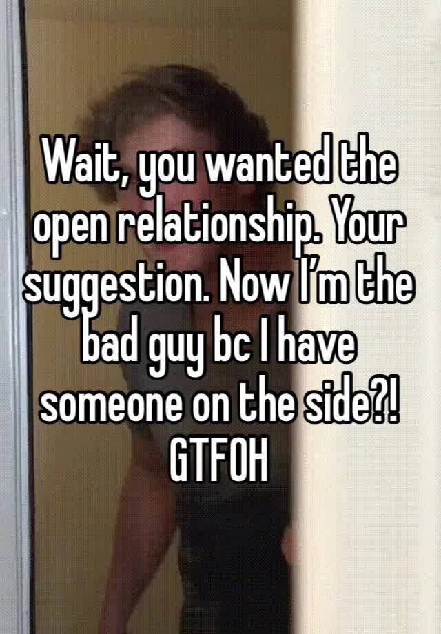 Wait, you wanted the open relationship. Your suggestion. Now I’m the bad guy bc I have someone on the side?! GTFOH