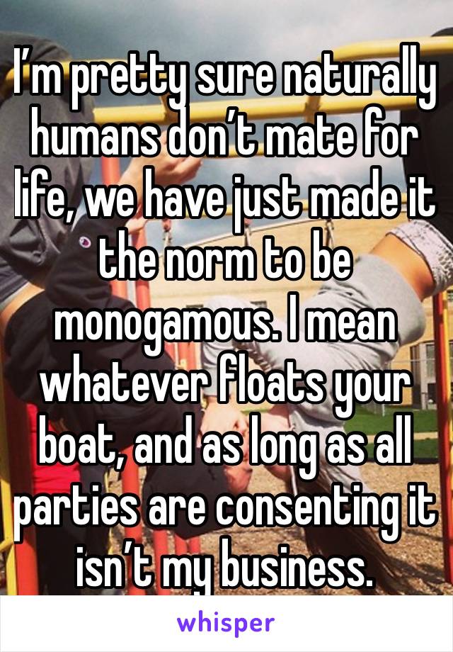 I’m pretty sure naturally humans don’t mate for life, we have just made it the norm to be monogamous. I mean whatever floats your boat, and as long as all parties are consenting it isn’t my business. 