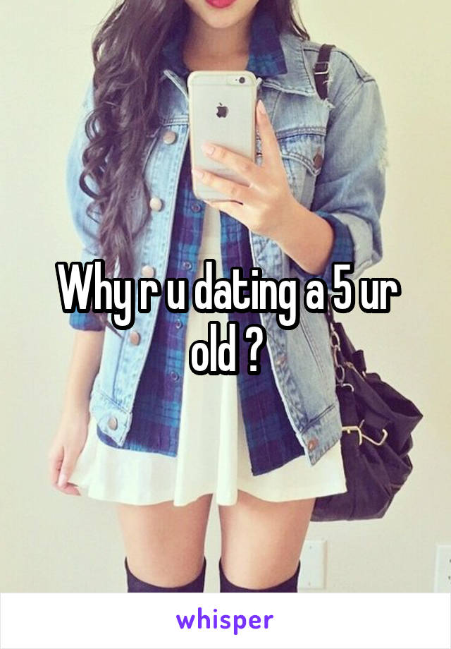 Why r u dating a 5 ur old ?