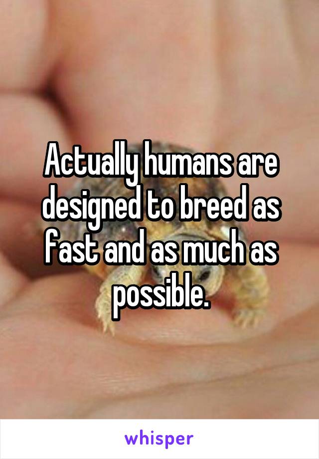 Actually humans are designed to breed as fast and as much as possible.