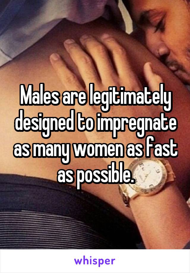 Males are legitimately designed to impregnate as many women as fast as possible.