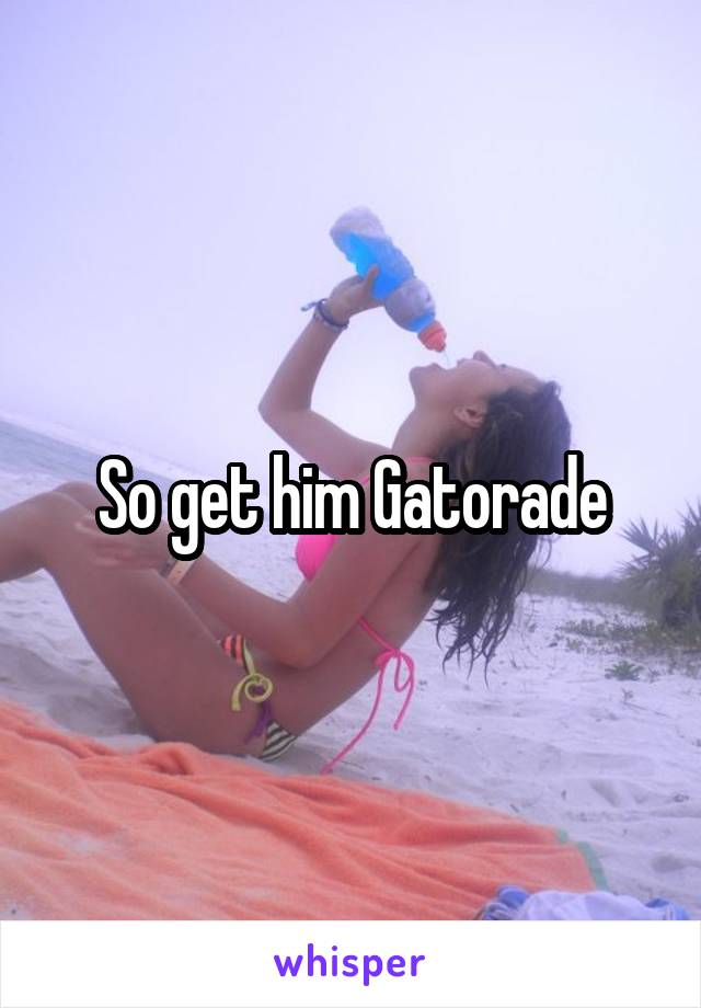 So get him Gatorade