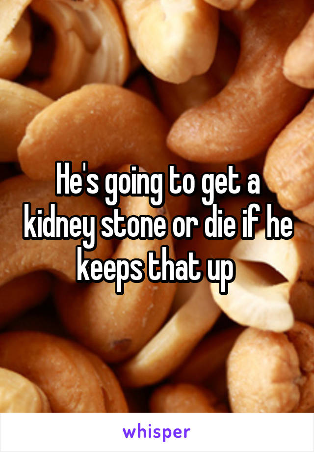 He's going to get a kidney stone or die if he keeps that up 