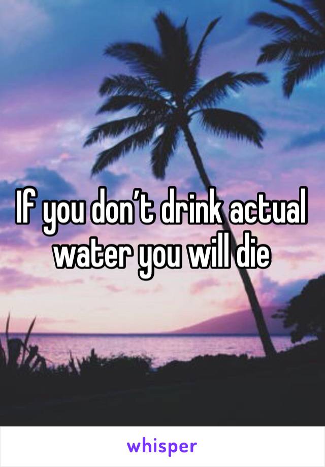 If you don’t drink actual water you will die 