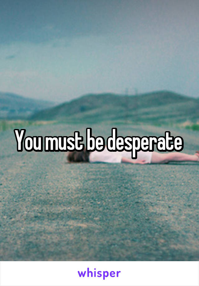 You must be desperate 