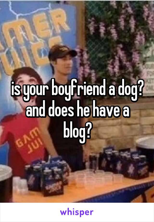 is your boyfriend a dog? and does he have a blog?