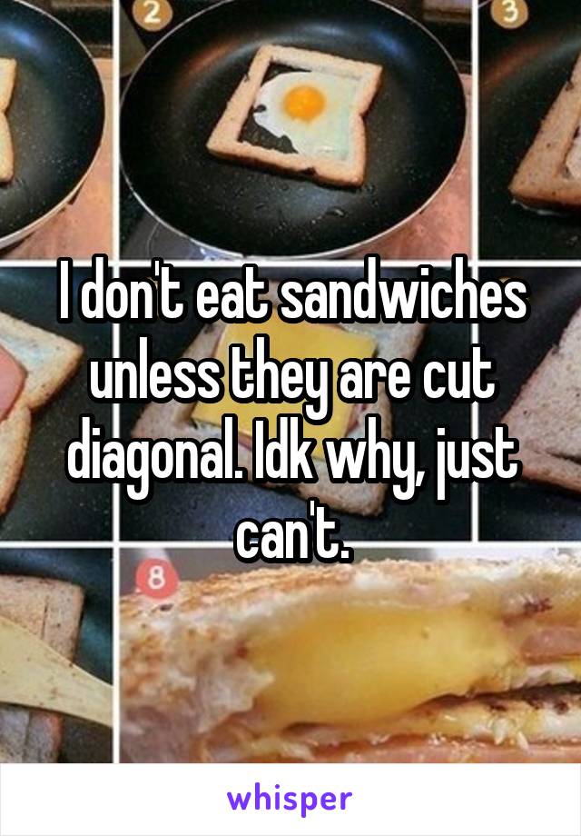 I don't eat sandwiches unless they are cut diagonal. Idk why, just can't.