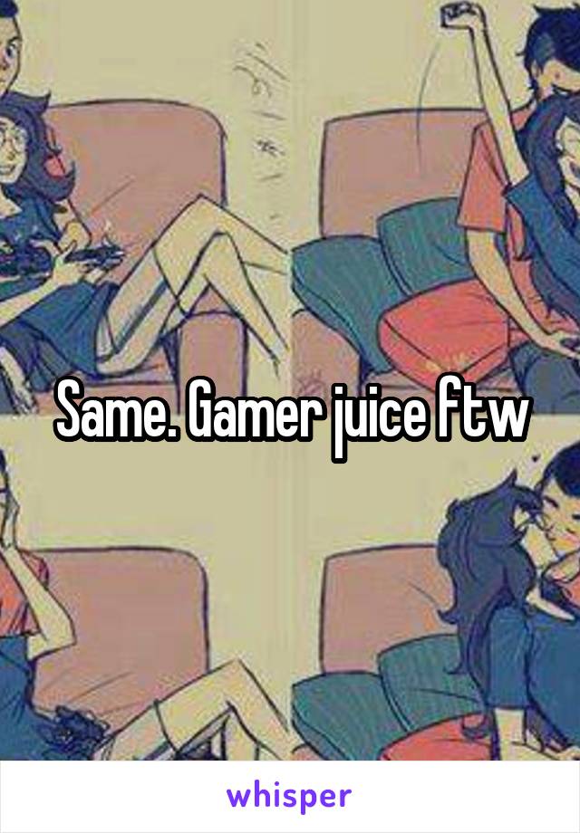 Same. Gamer juice ftw