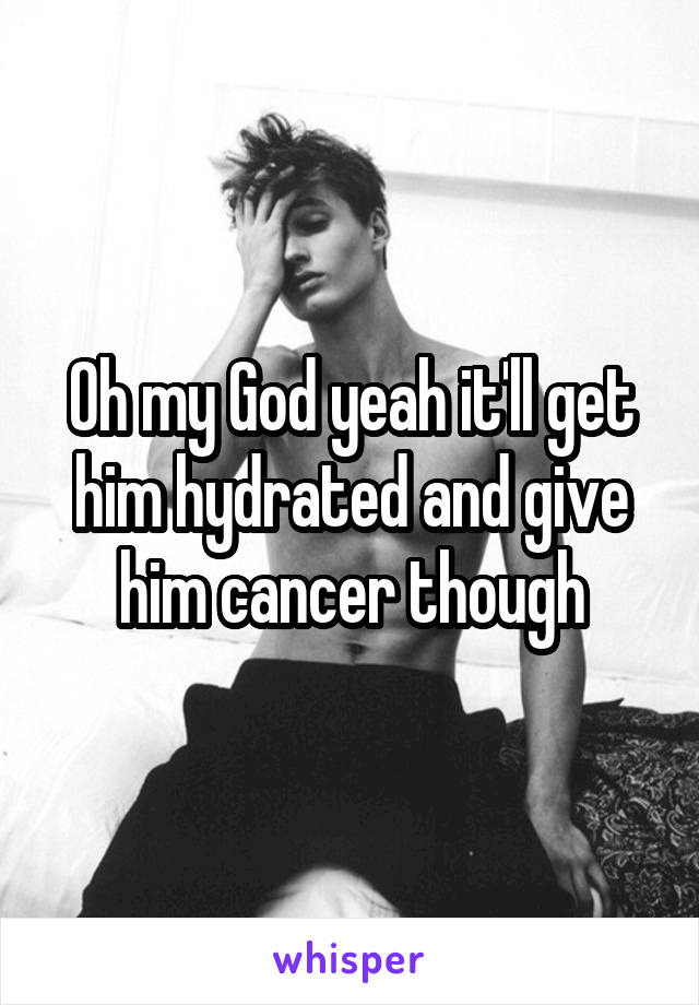 Oh my God yeah it'll get him hydrated and give him cancer though