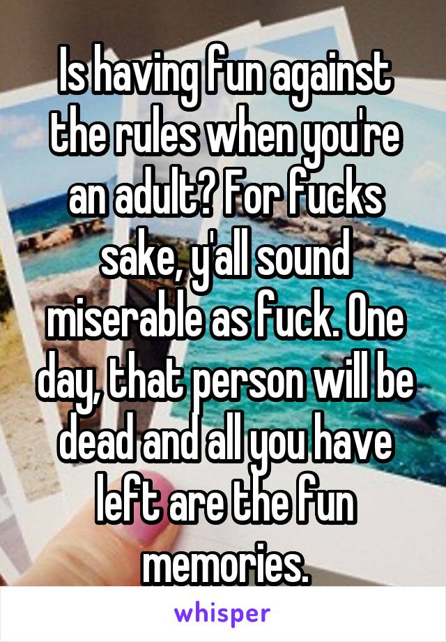 Is having fun against the rules when you're an adult? For fucks sake, y'all sound miserable as fuck. One day, that person will be dead and all you have left are the fun memories.