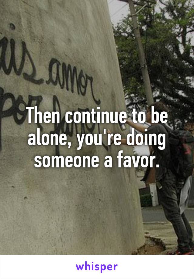 Then continue to be alone, you're doing someone a favor.