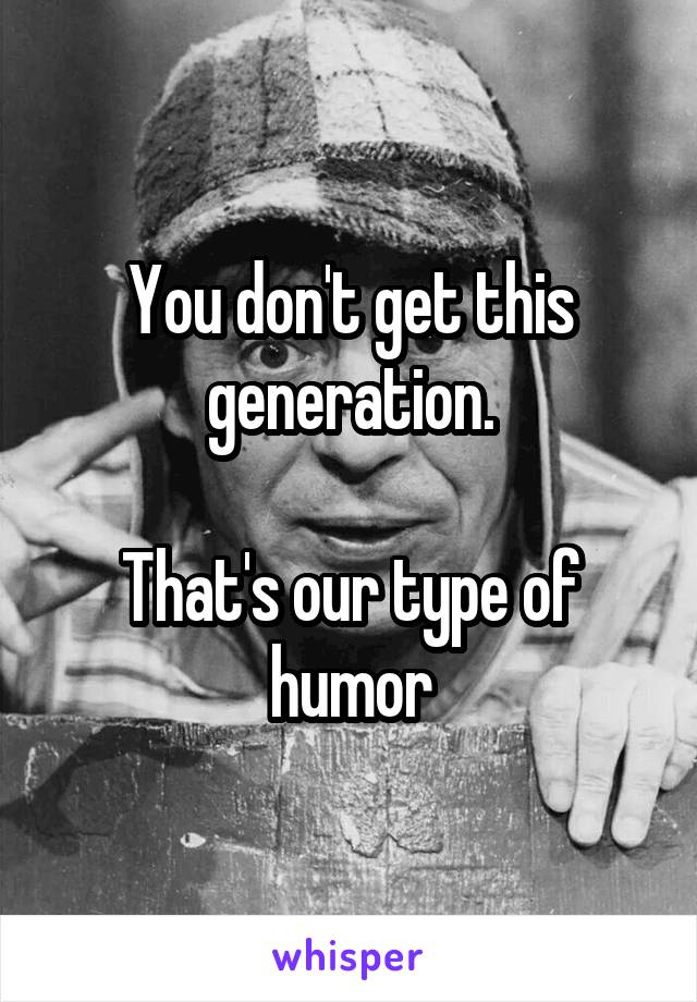 You don't get this generation.

That's our type of humor