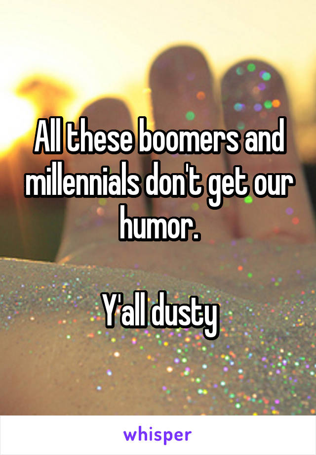 All these boomers and millennials don't get our humor.

Y'all dusty