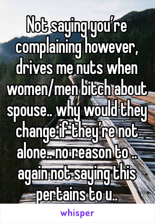 Not saying you’re complaining however, drives me nuts when women/men bitch about spouse.. why would they change if they’re not alone.. no reason to .. again not saying this pertains to u..