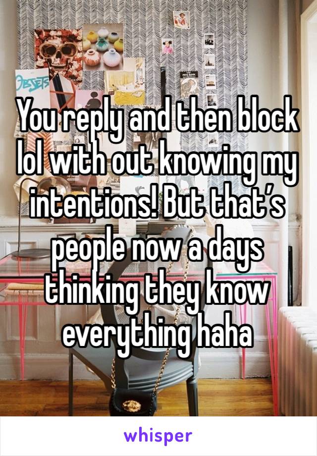 You reply and then block lol with out knowing my intentions! But that’s people now a days thinking they know everything haha