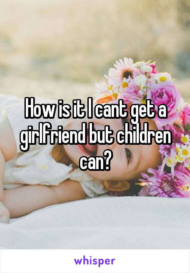 How is it I cant get a girlfriend but children can?