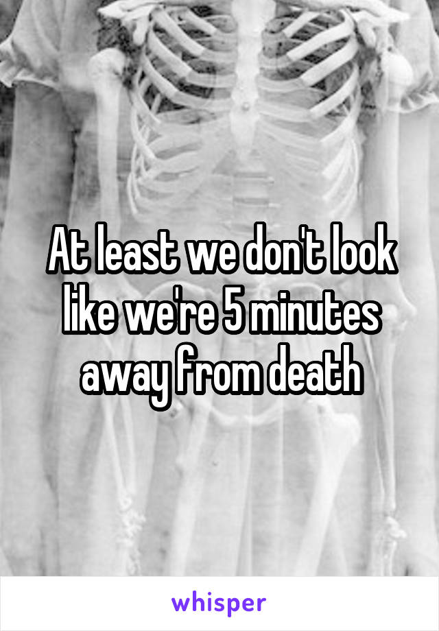 At least we don't look like we're 5 minutes away from death