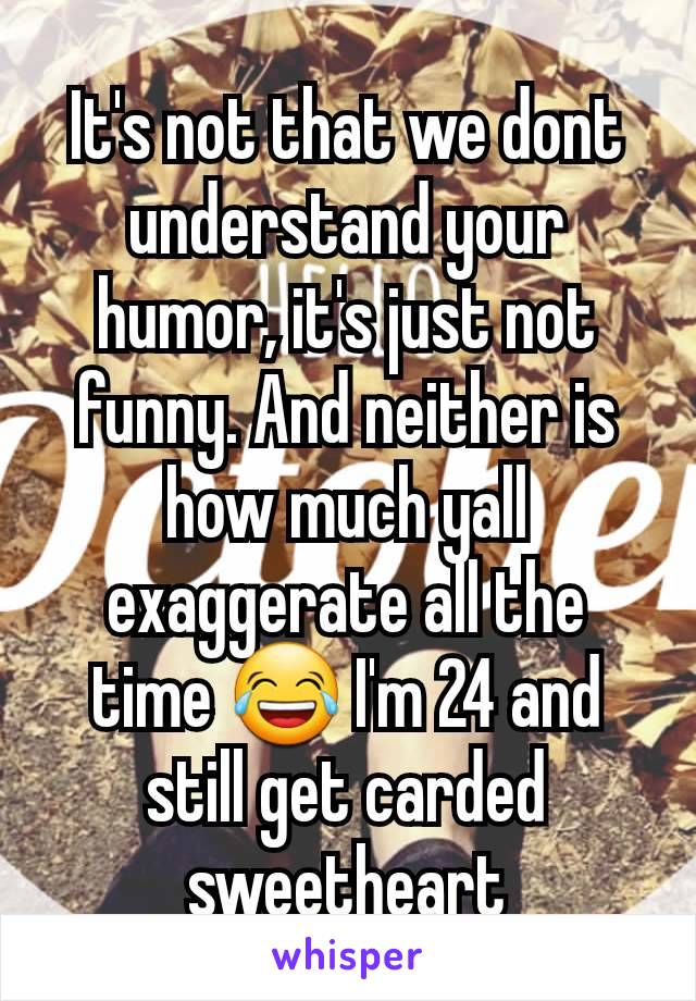 It's not that we dont understand your humor, it's just not funny. And neither is how much yall exaggerate all the time 😂 I'm 24 and still get carded sweetheart