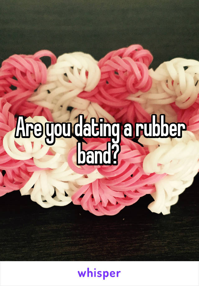 Are you dating a rubber band? 