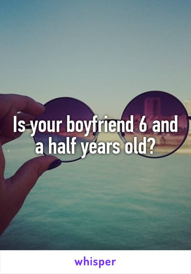 Is your boyfriend 6 and a half years old?