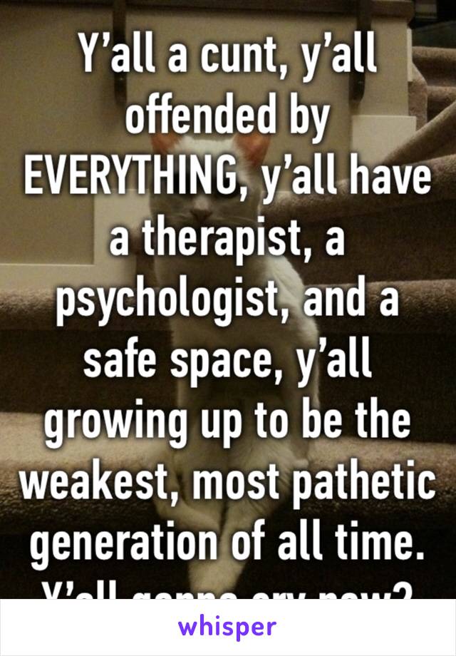 Y’all a cunt, y’all offended by EVERYTHING, y’all have a therapist, a psychologist, and a safe space, y’all growing up to be the weakest, most pathetic generation of all time. Y’all gonna cry now?