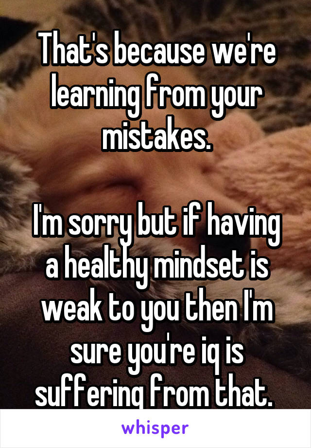 That's because we're learning from your mistakes.

I'm sorry but if having a healthy mindset is weak to you then I'm sure you're iq is suffering from that. 