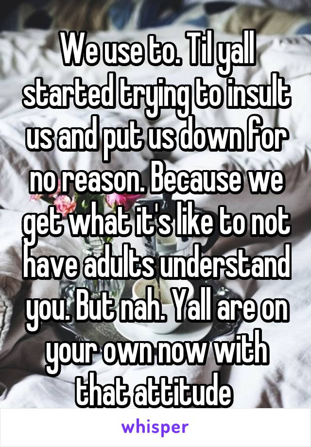 We use to. Til yall started trying to insult us and put us down for no reason. Because we get what it's like to not have adults understand you. But nah. Yall are on your own now with that attitude 