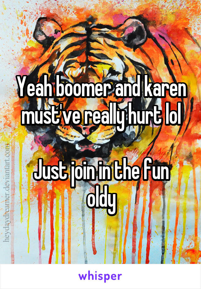 Yeah boomer and karen must've really hurt lol

Just join in the fun oldy