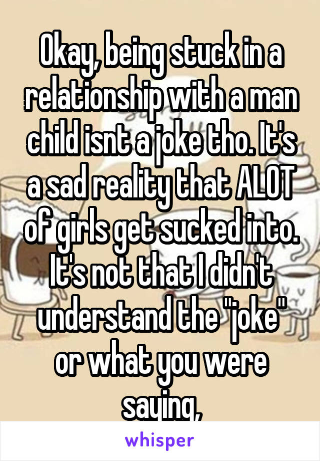 Okay, being stuck in a relationship with a man child isnt a joke tho. It's a sad reality that ALOT of girls get sucked into. It's not that I didn't understand the "joke" or what you were saying,