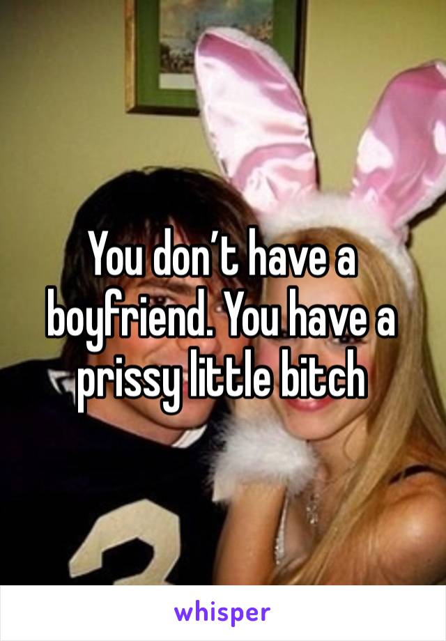 You don’t have a boyfriend. You have a prissy little bitch 