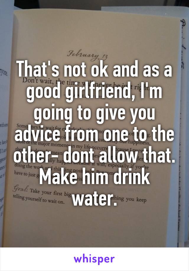 That's not ok and as a good girlfriend, I'm going to give you advice from one to the other- dont allow that.
Make him drink water.