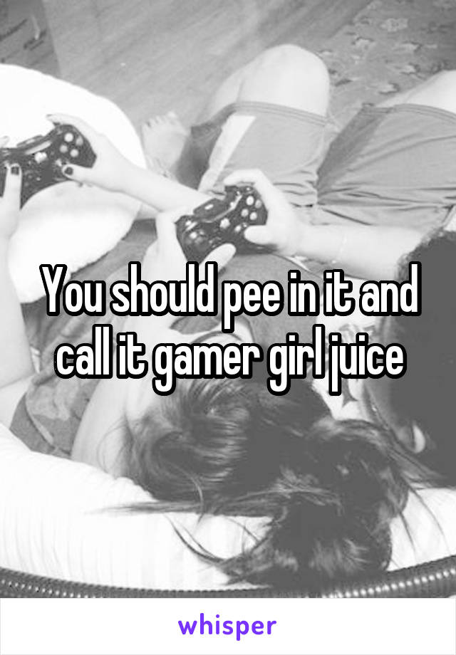 You should pee in it and call it gamer girl juice