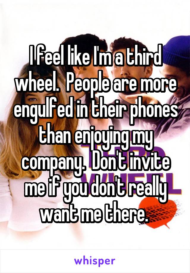 I feel like I'm a third wheel.  People are more engulfed in their phones than enjoying my company.  Don't invite me if you don't really want me there. 