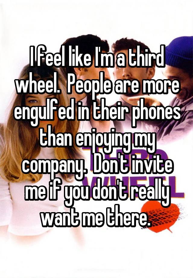 I feel like I'm a third wheel.  People are more engulfed in their phones than enjoying my company.  Don't invite me if you don't really want me there. 