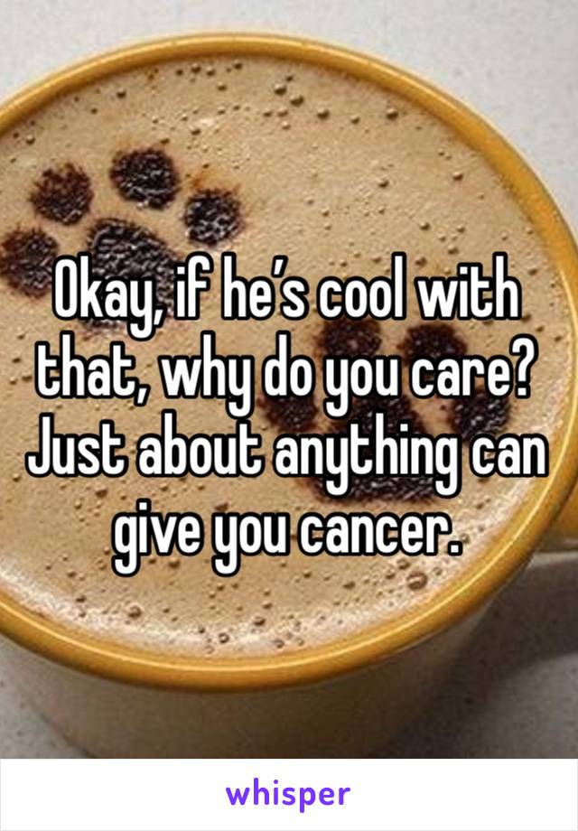 Okay, if he’s cool with that, why do you care? Just about anything can give you cancer. 