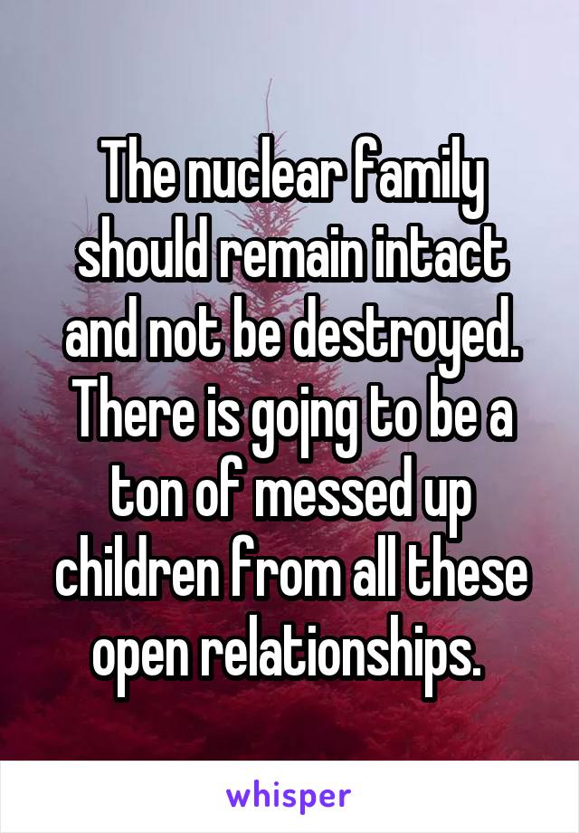 The nuclear family should remain intact and not be destroyed. There is gojng to be a ton of messed up children from all these open relationships. 