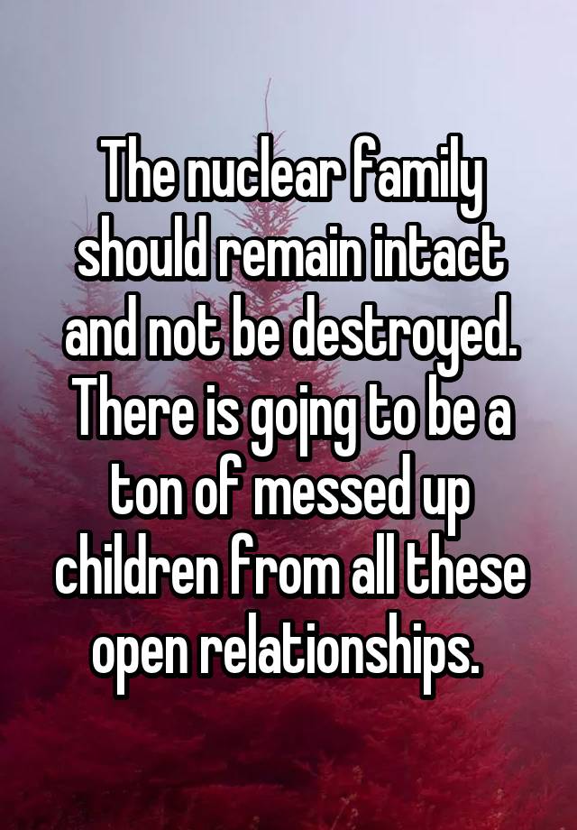 The nuclear family should remain intact and not be destroyed. There is gojng to be a ton of messed up children from all these open relationships. 