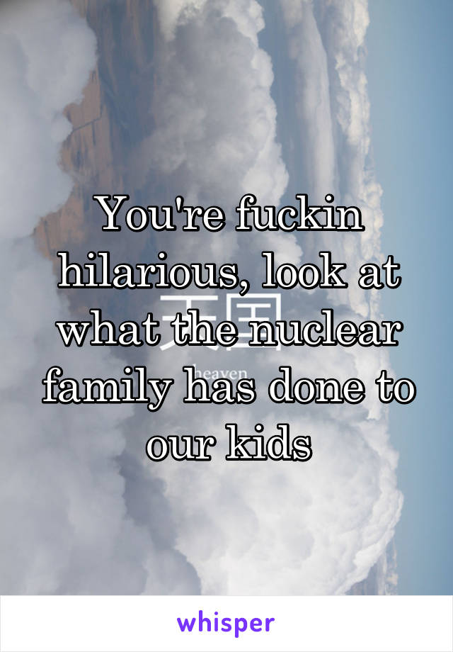 You're fuckin hilarious, look at what the nuclear family has done to our kids