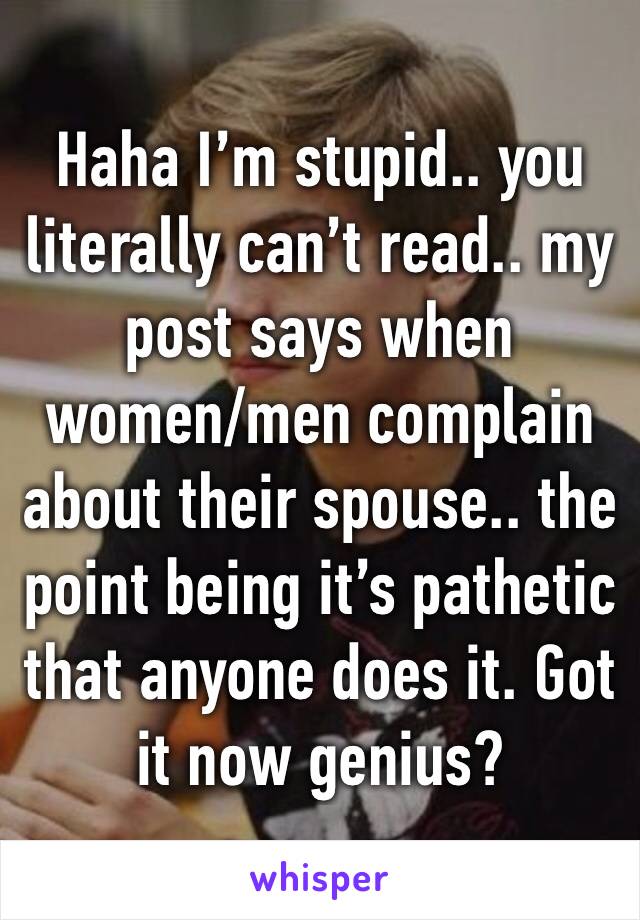 Haha I’m stupid.. you literally can’t read.. my post says when women/men complain about their spouse.. the point being it’s pathetic that anyone does it. Got it now genius?