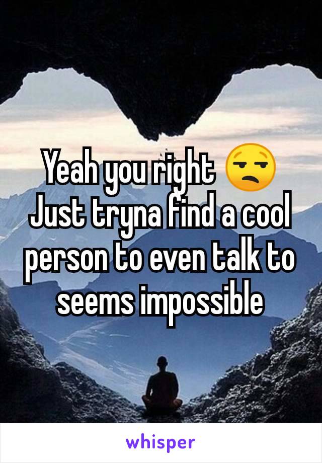 Yeah you right 😒
Just tryna find a cool person to even talk to seems impossible