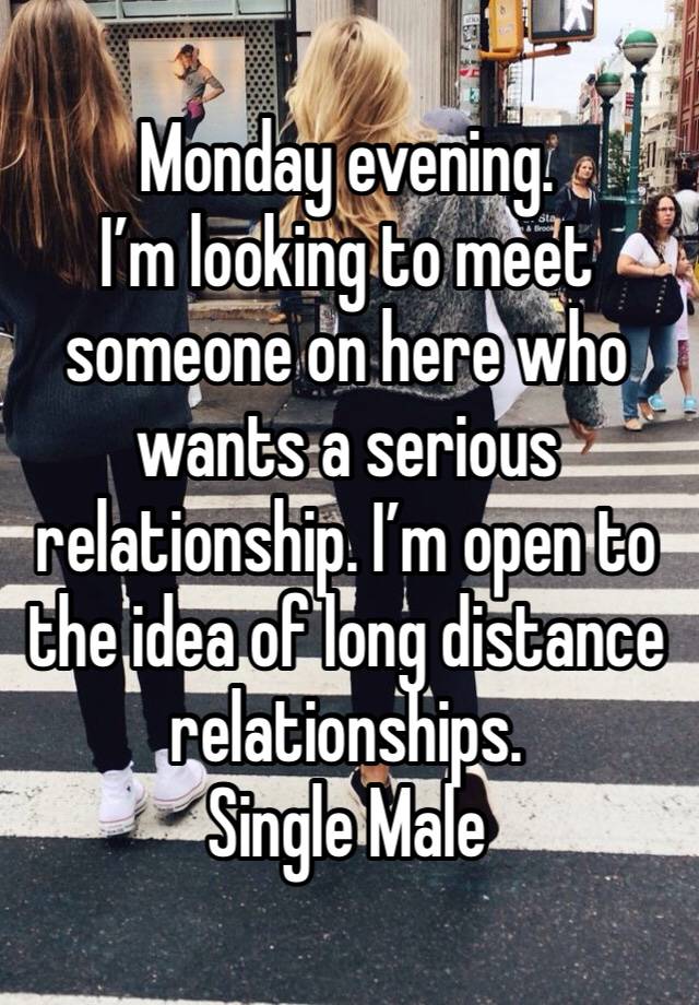 Monday evening. 
I’m looking to meet someone on here who wants a serious relationship. I’m open to the idea of long distance relationships. 
Single Male 