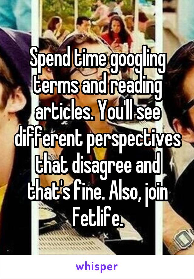 Spend time googling terms and reading articles. You'll see different perspectives that disagree and that's fine. Also, join Fetlife.